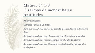Mateus 5: 1-6
O sermão da montanha-as
beatitudes
Palavras de Jesus:
(Almeida Revista e Corrigida)
Bem-aventurados os pobres de espírito, porque deles é o Reino dos
Céus;
Bem-aventurados os que choram, porque eles serão consolados;
Bem-aventurados os mansos, porque eles herdarão a terra;
Bem-aventurados os que têm fome e sede de justiça, porque eles
serão fartos;
 