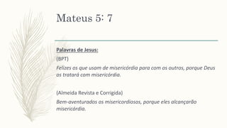Mateus 5: 7
Palavras de Jesus:
(BPT)
Felizes os que usam de misericórdia para com os outros, porque Deus
os tratará com misericórdia.
(Almeida Revista e Corrigida)
Bem-aventurados os misericordiosos, porque eles alcançarão
misericórdia.
 