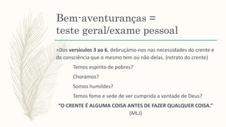 Bem-aventuranças =
teste geral/exame pessoal
»Dos versículos 3 ao 6, debruçámo-nos nas necessidades do crente e
da consciência que o mesmo tem ou não delas. (retrato do crente)
Temos espírito de pobres?
Choramos?
Somos humildes?
Temos fome e sede de ver cumprida a vontade de Deus?
“O CRENTE É ALGUMA COISA ANTES DE FAZER QUALQUER COISA.”
(MLJ)
 