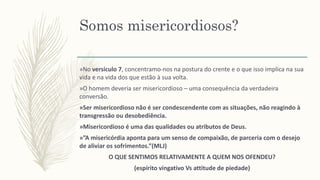 Somos misericordiosos?
»No versículo 7, concentramo-nos na postura do crente e o que isso implica na sua
vida e na vida dos que estão à sua volta.
»O homem deveria ser misericordioso – uma consequência da verdadeira
conversão.
»Ser misericordioso não é ser condescendente com as situações, não reagindo à
transgressão ou desobediência.
»Misericordioso é uma das qualidades ou atributos de Deus.
»”A misericórdia aponta para um senso de compaixão, de parceria com o desejo
de aliviar os sofrimentos.”(MLJ)
O QUE SENTIMOS RELATIVAMENTE A QUEM NOS OFENDEU?
(espírito vingativo Vs attitude de piedade)
 