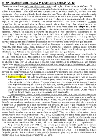 W/ EK KD //'E/          ^ /E^dZhO^ 1/ ^ s^
 W
      Tiago nos ensina que a essência da sabedoria é a prática, não o mero conhecimento
sobre o que fazer. John Gill no seu comentário sobre este versículo, afirma que esta
exortação refere-se à totalidade das instruções que Tiago abordou em sua epístola, e não
apenas com relação ao fato de considerar a vontade de Deus nos planos que fazemos. É
por isso que ele enfatizou em sua carta que a fé verdadeira é acompanhada de obras. Ou
seja, a fé que justifica o homem traz como resultado uma vida diferente. O mero
entendimento intelectual das verdades espirituais é inútil se não evidenciarmos na
prática atitudes que glorifiquem a Deus. Isto se torna bem claro em Tiago 1: 22-25:
“Tornai-vos, pois, praticantes da palavra e não somente ouvintes, enganando-vos a vós
mesmos. Porque, se alguém é ouvinte da palavra e não praticante, assemelha-se ao
homem que contempla, num espelho, o seu rosto natural; pois a si mesmo se contempla,
e se retira, e para logo se esquece de como era a sua aparência. Mas aquele que
considera, atentamente, na lei perfeita, lei da liberdade, e nela persevera, não sendo
ouvinte negligente, mas operoso praticante, esse será bem-aventurado no que realizar”.
      A Palavra de Deus é como um espelho. Ela mostra a verdade nua e crua a nosso
respeito, sem fazer nada para diminuir-lhe o impacto. Também explica quais atitudes
devemos tomar a partir daquilo que vemos. Por outro lado, nos iludimos quando nos
afastamos da Palavra e nos recusamos a agir com base no que lemos.
      John Stott escreveu: O conhecimento carrega consigo a solene responsabilidade de
se agir com base nele, traduzindo-o no comportamento apropriado e também Deus
nunca pretende que o conhecimento seja um fim em si mesmo, mas sempre o meio para
se chegar a um fim. A Bíblia não é apenas uma coletânea de informações. Em termos
espirituais, o que nós somos hoje é o resultado direto dos princípios bíblicos que aplicamos
ou deixamos de aplicar em nossas vidas.
      As instruções dadas por Cristo no Sermão do Monte e em todo o seu ministério
deviam ser empreendidas. Os discípulos eram individualmente responsáveis para aplicar
em suas vidas o que tinham aprendido do Mestre. No final do Sermão, Jesus alerta-os:
      Mateus 7: 26-27: “E todo aquele que ouve estas minhas palavras e não as pratica
      será comparado a um homem insensato (tolo, néscio, estulto) que edificou a sua casa
      sobre a areia; e caiu a chuva, transbordaram os rios, sopraram os ventos e deram
      com ímpeto contra aquela casa, e ela desabou, sendo grande a sua ruína.” Jesus nos
      diz com toda clareza que tipo de fundação resiste às dificuldades da vida. Um dia
      virá a tempestade. A grande tempestade, que testará nossas vidas. Quem ouviu e
      obedeceu ficará firme, quem apenas ouviu será arruinado.
      O conhecimento sobre o que devemos fazer aumenta a nossa responsabilidade
diante de Deus. Tornamo-nos mais responsáveis sempre que ouvimos um sermão ou
somos confrontados com a Palavra de Deus. Cada estudo bíblico, cada pregação, cada
desafio que ouvimos precisa de uma resposta. E muitas vezes o nosso silêncio e letargia é
a resposta. A pergunta é: o que colocamos em prática de tudo o que ouvimos neste ano
que passou? E os propósitos que temos para 2012 incluem a importante necessidade de
praticar o que já sabemos? Ou será que estamos construindo nossa casa sobre a areia,
acumulando conhecimento sem colocá-lo em ação? “Ora, se sabeis estas coisas, bem-
aventurados sois se as praticardes” (Jo. 13:17). A sabedoria do ponto vista bíblico não é o
mero conhecimento de fatos. A sabedoria “é a percepção da vontade de Deus e do modo
pelo qual ela deve ser aplicada na vida”. Já aprendemos sobre a criação de filhos,
relacionamento marido-mulher, serviço, dons, a necessidade de perdoar, compromisso.
      As palavras do Hino C.C. 301 nos mostram que o crer (a fé) está ligado ao observar
(práticas corretas): Crer e observar / Tudo quanto ordenar / O fiel obedece ao que Cristo
mandar. Lembre-se que a evidência do conhecimento de Deus é a obediência a Ele:
“Aquele que diz: Eu o conheço e não guarda (obedecer, praticar) os seus mandamentos é
mentiroso, e nele não está a verdade” (1 Jo. 2:4).
 