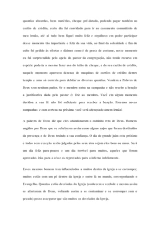 quantias absurdas, bens matérias, cheque pré-datado, podendo pagar também no
cartão de crédito, certo dia fui convidado para ir ao casamento comunitário de
meu irmão, até ai tudo bem fiquei muito feliz e orgulhoso em poder participar
desse momento tão importante e feliz da sua vida, ao final da solenidade e fim do
culto foi pedido às ofertas e dízimos como é de praxe de costume, nesse momento
eu fui surpreendido pelo apelo do pastor da congregação, não tendo recurso em
espécie poderia o mesmo fazer uso do talão de cheque, e do seu cartão de crédito,
naquele momento apareceu dezenas de maquinas de cartões de crédito dentro
templo e uma só correria para debitar as diversas quantias. Vendem a Palavra de
Deus sem nenhum pudor. Se o membro entra na campanha e não recebe a benção
a justificativa dada pelo pastor é: Diz ao membro. Você em algum momento
duvidou a sua fé não foi suficiente para receber a benção. Faremos novas
campanhas e com certeza na próxima você será abençoado amem irmão!
A palavra de Deus diz que eles abandonaram o caminho reto de Deus. Homens
ungidos por Deus que se rebelaram assim como alguns anjos que foram destituídos
da presença o de Deus traindo a sua confiança. O dia do grande juízo esta próximo
e todos sem exceção serão julgados pelos seus atos sejam eles bons ou maus. Será
um dia feliz para poucos e um dia terrível para muitos, aqueles que foram
aprovados irão para o céu e os reprovados para o inferno infelizmente.
Esses mesmos homens tem influenciados a muitos dentro da igreja a se corromper,
muitos estão com um pé dentro da igreja e outro lá no mundo, envergonhando o
Evangelho. Quantos estão desviados da Igreja (conhecem a verdade e mesmo assim
se afastaram de Deus, voltando assim a se contaminar e se corromper com o
pecado) posso assegurar que são muitos os desviados da Igreja.
 
