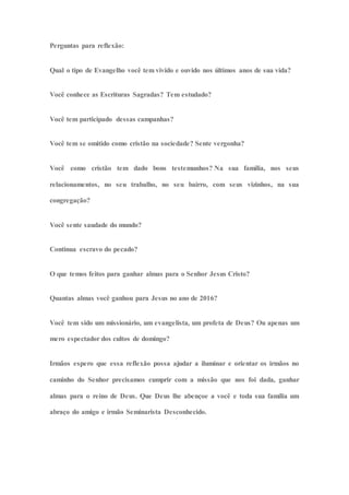 Perguntas para reflexão:
Qual o tipo de Evangelho você tem vivido e ouvido nos últimos anos de sua vida?
Você conhece as Escrituras Sagradas? Tem estudado?
Você tem participado dessas campanhas?
Você tem se omitido como cristão na sociedade? Sente vergonha?
Você como cristão tem dado bons testemunhos? Na sua família, nos seus
relacionamentos, no seu trabalho, no seu bairro, com seus vizinhos, na sua
congregação?
Você sente saudade do mundo?
Continua escravo do pecado?
O que temos feitos para ganhar almas para o Senhor Jesus Cristo?
Quantas almas você ganhou para Jesus no ano de 2016?
Você tem sido um missionário, um evangelista, um profeta de Deus? Ou apenas um
mero espectador dos cultos de domingo?
Irmãos espero que essa reflexão possa ajudar a iluminar e orientar os irmãos no
caminho do Senhor precisamos cumprir com a missão que nos foi dada, ganhar
almas para o reino de Deus. Que Deus lhe abençoe a você e toda sua família um
abraço do amigo e irmão Seminarista Desconhecido.
 