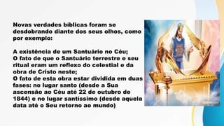 Novas verdades bíblicas foram se
desdobrando diante dos seus olhos, como
por exemplo:
A existência de um Santuário no Céu;
O fato de que o Santuário terrestre e seu
ritual eram um reflexo do celestial e da
obra de Cristo neste;
O fato de esta obra estar dividida em duas
fases: no lugar santo (desde a Sua
ascensão ao Céu até 22 de outubro de
1844) e no lugar santíssimo (desde aquela
data até o Seu retorno ao mundo)
 