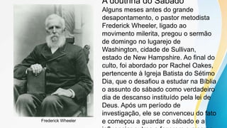 A doutrina do Sábado
Alguns meses antes do grande
desapontamento, o pastor metodista
Frederick Wheeler, ligado ao
movimento milerita, pregou o sermão
de domingo no lugarejo de
Washington, cidade de Sullivan,
estado de New Hampshire. Ao final do
culto, foi abordado por Rachel Oakes,
pertencente à Igreja Batista do Sétimo
Dia, que o desafiou a estudar na Bíblia
o assunto do sábado como verdadeiro
dia de descanso instituído pela lei de
Deus. Após um período de
investigação, ele se convenceu do fato
e começou a guardar o sábado e a
Frederick Wheeler
 