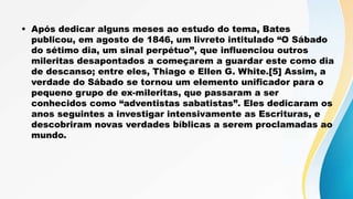 • Após dedicar alguns meses ao estudo do tema, Bates
publicou, em agosto de 1846, um livreto intitulado “O Sábado
do sétimo dia, um sinal perpétuo”, que influenciou outros
mileritas desapontados a começarem a guardar este como dia
de descanso; entre eles, Thiago e Ellen G. White.[5] Assim, a
verdade do Sábado se tornou um elemento unificador para o
pequeno grupo de ex-mileritas, que passaram a ser
conhecidos como “adventistas sabatistas”. Eles dedicaram os
anos seguintes a investigar intensivamente as Escrituras, e
descobriram novas verdades bíblicas a serem proclamadas ao
mundo.
 