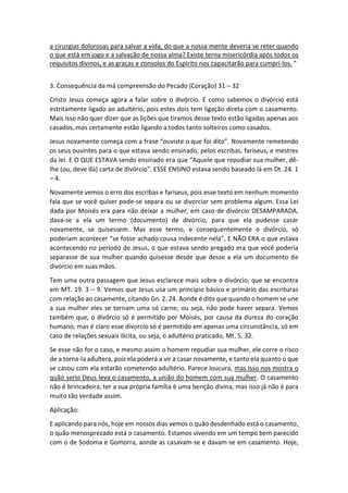 a cirurgias dolorosas para salvar a vida, do que a nossa mente deveria se reter quando
o que está em jogo e a salvação de nossa alma? Existe terna misericórdia após todos os
requisitos divinos, e as graças e consolos do Espirito nos capacitarão para cumpri-los. ”
3. Consequência da má compreensão do Pecado (Coração) 31 – 32
Cristo Jesus começa agora a falar sobre o divórcio. E como sabemos o divórcio está
estritamente ligado ao adultério, pois estes dois tem ligação direta com o casamento.
Mais isso não quer dizer que as lições que tiramos desse texto estão ligadas apenas aos
casados, mas certamente estão ligando a todos tanto solteiros como casados.
Jesus novamente começa com a frase “ouviste o que foi dito”. Novamente remetendo
os seus ouvintes para o que estava sendo ensinado, pelos escribas, fariseus, e mestres
da lei. E O QUE ESTAVA sendo ensinado era que “Aquele que repudiar sua mulher, dê-
lhe (ou, deve dá) carta de divórcio”. ESSE ENSINO estava sendo baseado lá em Dt. 24. 1
– 4.
Novamente vemos o erro dos escribas e fariseus, pois esse texto em nenhum momento
fala que se você quiser pode-se separa ou se divorciar sem problema algum. Essa Lei
dada por Moisés era para não deixar a mulher, em caso de divórcio DESAMPARADA,
dava-se a ela um termo (documento) de divórcio, para que ela pudesse casar
novamente, se quisessem. Mas esse termo, e consequentemente o divórcio, só
poderiam acontecer “se fosse achado cousa indecente nela”, E NÃO ERA o que estava
acontecendo no período de Jesus, o que estava sendo pregado era que você poderia
separasse de sua mulher quando quisesse desde que desse a ela um documento de
divórcio em suas mãos.
Tem uma outra passagem que Jesus esclarece mais sobre o divórcio, que se encontra
em MT. 19. 3 – 9. Vemos que Jesus usa um princípio básico e primário das escrituras
com relação ao casamente, citando Gn. 2. 24. Aonde é dito que quando o homem se une
a sua mulher eles se tornam uma só carne, ou seja, não pode haver separa. Vemos
também que, o divórcio só é permitido por Moisés, por causa da dureza do coração
humano, mas é claro esse divorcio só é permitido em apenas uma circunstância, só em
caso de relações sexuais ilícita, ou seja, o adultério praticado, Mt. 5. 32.
Se esse não for o caso, e mesmo assim o homem repudiar sua mulher, ele corre o risco
de a torna-la adultera, pois ela poderá a vir a casar novamente, e tanto ela quanto o que
se casou com ela estarão cometendo adultério. Parece loucura, mas isso nos mostra o
quão serio Deus leva o casamento, a união do homem com sua mulher. O casamento
não é brincadeira, ter a sua própria família é uma benção divina, mas isso já não é para
muito tão verdade assim.
Aplicação:
E aplicando para nós, hoje em nossos dias vemos o quão desdenhado está o casamento,
o quão menosprezado está o casamento. Estamos vivendo em um tempo bem parecido
com o de Sodoma e Gomorra, aonde as casavam-se e davam-se em casamento. Hoje,
 