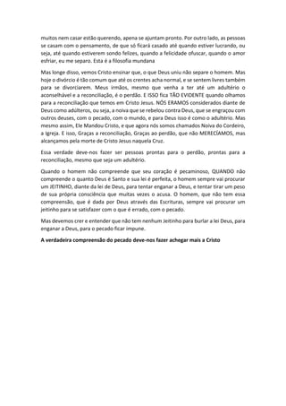 muitos nem casar estão querendo, apena se ajuntam pronto. Por outro lado, as pessoas
se casam com o pensamento, de que só ficará casado até quando estiver lucrando, ou
seja, até quando estiverem sondo felizes, quando a felicidade ofuscar, quando o amor
esfriar, eu me separo. Esta é a filosofia mundana
Mas longe disso, vemos Cristo ensinar que, o que Deus uniu não separe o homem. Mas
hoje o divórcio é tão comum que até os crentes acha normal, e se sentem livres também
para se divorciarem. Meus irmãos, mesmo que venha a ter até um adultério o
aconselhável e a reconciliação, é o perdão. E ISSO fica TÃO EVIDENTE quando olhamos
para a reconciliação que temos em Cristo Jesus. NÓS ERAMOS considerados diante de
Deus como adúlteros, ou seja, a noiva que se rebelou contra Deus, que se engraçou com
outros deuses, com o pecado, com o mundo, e para Deus isso é como o adultério. Mas
mesmo assim, Ele Mandou Cristo, e que agora nós somos chamados Noiva do Cordeiro,
a Igreja. E isso, Graças a reconciliação, Graças ao perdão, que não MERECÍAMOS, mas
alcançamos pela morte de Cristo Jesus naquela Cruz.
Essa verdade deve-nos fazer ser pessoas prontas para o perdão, prontas para a
reconciliação, mesmo que seja um adultério.
Quando o homem não compreende que seu coração é pecaminoso, QUANDO não
compreende o quanto Deus é Santo e sua lei é perfeita, o homem sempre vai procurar
um JEITINHO, diante da lei de Deus, para tentar enganar a Deus, e tentar tirar um peso
de sua própria consciência que muitas vezes o acusa. O homem, que não tem essa
compreensão, que é dada por Deus através das Escrituras, sempre vai procurar um
jeitinho para se satisfazer com o que é errado, com o pecado.
Mas devemos crer e entender que não tem nenhum Jeitinho para burlar a lei Deus, para
enganar a Deus, para o pecado ficar impune.
A verdadeira compreensão do pecado deve-nos fazer achegar mais a Cristo
 