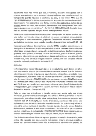 Novamente Jesus nos revela que eles, novamente, estavam preocupados com o
exterior, apenas com as obras, estavam interpretando que este mandamento só era
transgredido quando houvesse o adultério, ou seja, o sexo ilícito. MAS ELES SE
ESQUECERAM DO QUE o décimo mandamento diz, e o que o decimo mandamento diz?
Nos diz assim: “não cobiçarás a casa do teu próximo. Não cobiçarás a mulher do teu
próximo, nem o seu servo, nem sua serva, nem seu boi, nem o seu jumento, nem cousa
alguma que pertença a teu próximo. ” – Ex. 20. 17. A COBIÇA É PECADO, deseja ter o que
é do teu próximo é pecado, deseja a mulher do teu próximo é pecado.
De fato, não precisamos consumar o ato, para a transgressão, em apenas eu olhar para
uma mulher com intenção impura já adulterei, em apenas eu imaginar, pensar, desejar,
já transgredir o Sexto mandamento, já pequei. É novamente necessário entendermos
que tudo isso provém do nosso coração, coração este pecaminoso, Mateus 15. 17 – 19.
É essa compreensão que devemos ter do pecado, O MEU coração é pecaminoso, eu já
transgrido a lei de Deus no coração nem precisa eu praticar. E era exatamente nisso que
o Escribas e fariseus estavam erando, eles se justificavam diante dos homens dizendo
que eram justos por não praticarem tais atos pecaminosos, por não matarem, por não
roubarem, não mentirem, não adulterarem, talvez realmente nos seus atos ele não
fizessem isso, MAS EM seus corações estavam fazendo, em seus corações estavam
matando, roubando, adulterando, ler Lucas 16. 15
Aplicações
Se formos analisar nossas vidas quem de nós já não adulterou, quem de nós não olhos
com pensamentos impuros para uma mulher no caso dos homens, que das mulheres
não olhos com intenção impura para algum homem, cobiçando-o. A verdade é que
somos pecadores, não temos como nos justificar perante Deus Que ver o nosso coração,
sabe de nossas intenções. TALVES NUNCA externamos esses pecados, TALVES estejamos
até satisfeitos com a nossa situação pelo simples fato de nunca ter cometido sexo ilícito,
MAS OLHE para seu coração, será que somos realmente justos, bons? Certamente não
somos pecadores, pois transgredimos a sua lei, e a Palavra de Deus nos diz que o Salário
do pecado é a morte... (Romanos 6. 23)
Cada vez mais que entendemos o pecado, vemos que somos nada, que somos
miseráveis, que merecemos a condenação. MAS GRAÇAS A DEUS que Ele não só nos faz
compreender que sobre o pecado, sobre a situação de depravados que estamos, MAS
TAMBÉM NOS DÁ A SOLUÇÃO, nos mostra Cristo Jesus, aquele que não apenas veio
esclarecer sobre o pecado do adultério, mas veio nos salva por que o transgredimos. É
necessário sermos humildes de espirito e mansos, ou seja, depender apenas da justiça
de Cristo Jesus, devemos acreditar que sua morte na cruz foi e é eficaz para nos salvar,
nos livra e nos limpar de todo pecado. E NÃO TEM OUTRO MEIO de sermos salvo, de nos
livramos da condenação, não tem outro meio, só através, só por meio de Cristo.
Falei do homossexualismo dentro de algumas igrejas na introdução desse sermão, se tal
pratica não é pecado para esses, quanto mais desejos impuros em seus corações o
podem ser. Verdadeiramente aonde não a compreensão verdadeira do pecado, do
 