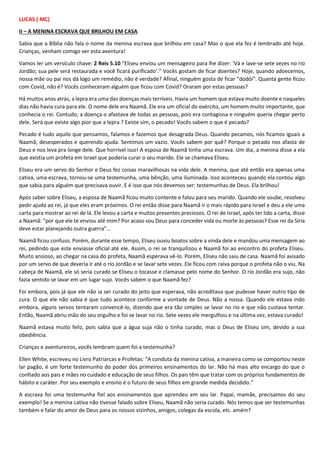 LUCAS ( MC)
II – A MENINA ESCRAVA QUE BRILHOU EM CASA
Sabia que a Bíblia não fala o nome da menina escrava que brilhou em casa? Mas o que ela fez é lembrado até hoje.
Crianças, venham comigo ver esta aventura!
Vamos ler um versículo chave: 2 Reis 5.10 “Eliseu enviou um mensageiro para lhe dizer: ‘Vá e lave-se sete vezes no rio
Jordão; sua pele será restaurada e você ficará purificado’.” Vocês gostam de ficar doentes? Hoje, quando adoecemos,
nossa mãe ou pai nos dá logo um remédio, não é verdade? Afinal, ninguém gosta de ficar “dodói”. Quanta gente ficou
com Covid, não é? Vocês conheceram alguém que ficou com Covid? Oraram por estas pessoas?
Há muitos anos atrás, a lepra era uma das doenças mais terríveis. Havia um homem que estava muito doente e naqueles
dias não havia cura para ele. O nome dele era Naamã. Ele era um oficial do exército, um homem muito importante, que
conhecia o rei. Contudo, a doença o afastava de todas as pessoas, pois era contagiosa e ninguém queria chegar perto
dele. Será que existe algo pior que a lepra ? Existe sim, o pecado! Vocês sabem o que é pecado?
Pecado é tudo aquilo que pensamos, falamos e fazemos que desagrada Deus. Quando pecamos, nós ficamos iguais a
Naamã, desesperados e querendo ajuda. Sentimos um vazio. Vocês sabem por quê? Porque o pecado nos afasta de
Deus e nos leva pra longe dele. Que horrível isso! A esposa de Naamã tinha uma escrava. Um dia, a menina disse a ela
que existia um profeta em Israel que poderia curar o seu marido. Ele se chamava Eliseu.
Eliseu era um servo do Senhor e Deus fez coisas maravilhosas na vida dele. A menina, que até então era apenas uma
cativa, uma escrava, tornou-se uma testemunha, uma bênção, uma iluminada. Isso aconteceu quando ela contou algo
que sabia para alguém que precisava ouvir. E é isso que nós devemos ser: testemunhas de Deus. Ela brilhou!
Após saber sobre Eliseu, a esposa de Naamã ficou muito contente e falou para seu marido. Quando ele soube, resolveu
pedir ajuda ao rei, já que eles eram próximos. O rei então disse para Naamã ir o mais rápido para Israel e deu a ele uma
carta para mostrar ao rei de lá. Ele levou a carta e muitos presentes preciosos. O rei de Israel, após ter lido a carta, disse
a Naamã: “por que ele te enviou até mim? Por acaso sou Deus para conceder vida ou morte às pessoas? Esse rei da Síria
deve estar planejando outra guerra”...
Naamã ficou confuso. Porém, durante esse tempo, Eliseu ouviu boatos sobre a vinda dele e mandou uma mensagem ao
rei, pedindo que este enviasse oficial até ele. Assim, o rei se tranquilizou e Naamã foi ao encontro do profeta Eliseu.
Muito ansioso, ao chegar na casa do profeta, Naamã esperava vê-lo. Porém, Eliseu não saiu de casa. Naamã foi avisado
por um servo de que deveria ir até o rio Jordão e se lavar sete vezes. Ele ficou com raiva porque o profeta não o viu. Na
cabeça de Naamã, ele só seria curado se Eliseu o tocasse e clamasse pelo nome do Senhor. O rio Jordão era sujo, não
fazia sentido se lavar em um lugar sujo. Vocês sabem o que Naamã fez?
Foi embora, pois já que ele não ia ser curado do jeito que esperava, não acreditava que pudesse haver outro tipo de
cura. O que ele não sabia é que tudo acontece conforme a vontade de Deus. Não a nossa. Quando ele estava indo
embora, alguns servos tentaram convencê-lo, dizendo que era tão simples se lavar no rio e que não custava tentar.
Então, Naamã abriu mão do seu orgulho e foi se lavar no rio. Sete vezes ele mergulhou e na última vez, estava curado!
Naamã estava muito feliz, pois sabia que a água suja não o tinha curado, mas o Deus de Eliseu sim, devido a sua
obediência.
Crianças e aventureiros, vocês lembram quem foi a testemunha?
Ellen White, escreveu no Livro Patriarcas e Profetas: “A conduta da menina cativa, a maneira como se comportou neste
lar pagão, é um forte testemunho do poder dos primeiros ensinamentos do lar. Não há mais alto encargo do que o
confiado aos pais e mães no cuidado e educação de seus filhos. Os pais têm que tratar com os próprios fundamentos de
hábito e caráter. Por seu exemplo e ensino é o futuro de seus filhos em grande medida decidido.”
A escrava foi uma testemunha fiel aos ensinamentos que aprendeu em seu lar. Papai, mamãe, precisamos do seu
exemplo! Se a menina cativa não tivesse falado sobre Eliseu, Naamã não seria curado. Nós temos que ser testemunhas
também e falar do amor de Deus para os nossos vizinhos, amigos, colegas da escola, etc. amém?
 