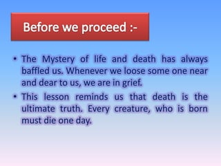 • The Mystery of life and death has always
baffled us. Whenever we loose some one near
and dear to us, we are in grief.
• This lesson reminds us that death is the
ultimate truth. Every creature, who is born
must die one day.

 