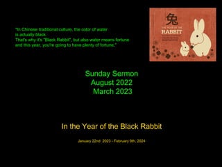 Sunday Sermon
August 2022
March 2023
In the Year of the Black Rabbit
January 22nd 2023 - February 9th, 2024
"In Chinese traditional culture, the color of water
is actually black.
That's why it's "Black Rabbit", but also water means fortune
and this year, you're going to have plenty of fortune,"
 