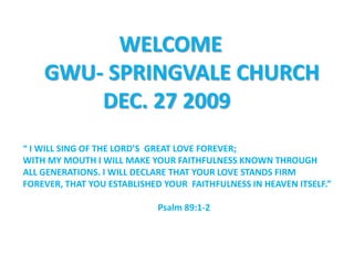                   WELCOME     GWU- SPRINGVALE CHURCH                DEC. 27 2009 “I WILL SING OF THE LORD’S  GREAT LOVE FOREVER; WITH MY MOUTH I WILL MAKE YOUR FAITHFULNESS KNOWN THROUGH ALL GENERATIONS. I WILL DECLARE THAT YOUR LOVE STANDS FIRM FOREVER, THAT YOU ESTABLISHED YOUR  FAITHFULNESS IN HEAVEN ITSELF.”                                                              Psalm 89:1-2 
