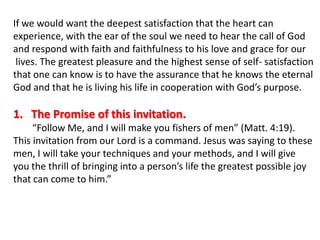 If we would want the deepest satisfaction that the heart can experience, with the ear of the soul we need to hear the call of Godand respond with faith and faithfulness to his love and grace for ourlives. The greatest pleasure and the highest sense of self- satisfactionthat one can know is to have the assurance that he knows the eternalGod and that he is living his life in cooperation with God’s purpose.The Promise of this invitation.      “Follow Me, and I will make you fishers of men” (Matt. 4:19).This invitation from our Lord is a command. Jesus was saying to thesemen, I will take your techniques and your methods, and I will give you the thrill of bringing into a person’s life the greatest possible joythat can come to him.”
