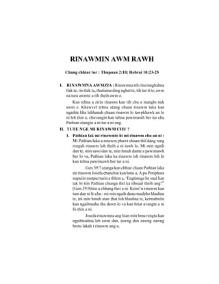 RINAWMIN AWM RAWH
   Chang chhiar tur : Thupuan 2:10; Hebrai 10:23-25


I. RINAWMNA AWMZIA : Rinawmna tih chu innghahna
   tlak te, rin tlak te, thutiama ding nghet te, tih tur ti te; awm
   na tura awmte a tih theih awm e.
        Kan tehna a zirin rinawm kan tih chu a inanglo nuk
    awm e. Khawvel tehna aang chuan rinawm taka kan
    ngaihte kha lehlamah chuan rinawm lo tawpkhawk an lo
    ni leh hin a; chuvangin kan tehna pawimawh ber tur chu
    Pathian aangin a ni tur a ni ang.
II. TUTE NGE MI RINAWM CHU ?
    1. Pathian lak mi rinawmte hi mi rinawm chu an ni :
       Mi Pathian laka a rinawm phawt chuan thil dang reng
       rengah rinawm loh theih a ni tawh lo. Mi min ngaih
       dan te, min sawi dan te, min hmuh dante a pawimawh
       ber lo va, Pathian laka ka rinawm leh rinawm loh hi
       kan tehna pawimawh ber tur a ni.
               Gen.39:7 aanga kan chhiar chuan Pathian laka
       mi rinawm Josefa chanchin kan hmu a, A pu Potiphara
       nupuiin mutpui turin a thlem a, ‘Engtinnge he sual lian
       tak hi tiin Pathian chunga thil ka tihsual theih ang?”
       (Gen.39:9)tiin a chhang thei a ni. Keini’n rinawm kan
       tum dan ni fo chu - mi min ngaih dana mualpho hlauhna
       te, mi min hmuh atan hat loh hlauhna te, keimahniin
       kan ngaihtuaha ha dawn lo va kan hriat avangte a ni
       fo hin a ni.
               Josefa rinawmna ang hian min hmu rengtu kan
       ngaihtuahna leh awm dan, awng dan zawng zawng
       hretu lakah i rinawm ang u.
 