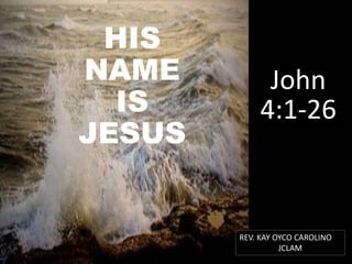 HIS
NAME
IS
JESUS
John
4:1-26
REV. KAY OYCO CAROLINO
JCLAM
 