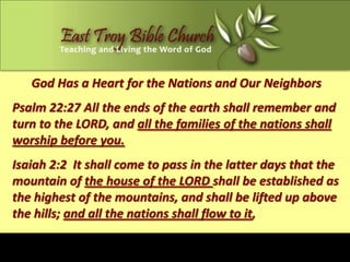 God Has a Heart for the Nations and Our Neighbors
Psalm 22:27 All the ends of the earth shall remember and
turn to the LORD, and all the families of the nations shall
worship before you.
Isaiah 2:2 It shall come to pass in the latter days that the
mountain of the house of the LORD shall be established as
the highest of the mountains, and shall be lifted up above
the hills; and all the nations shall flow to it,
 