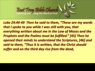 Luke 24:44-49 Then he said to them, “These are my words
that I spoke to you while I was still with you, that
everything written about me in the Law of Moses and the
Prophets and the Psalms must be fulfilled.” [45] Then he
opened their minds to understand the Scriptures, [46] and
said to them, “Thus it is written, that the Christ should
suffer and on the third day rise from the dead,
 