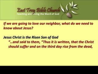If we are going to love our neighbor, what do we need to
know about Jesus?

Jesus Christ is the Risen Son of God
   “…and said to them, “Thus it is written, that the Christ
   should suffer and on the third day rise from the dead,
 