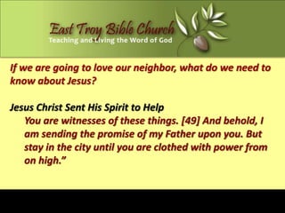 If we are going to love our neighbor, what do we need to
know about Jesus?

Jesus Christ Sent His Spirit to Help
   You are witnesses of these things. [49] And behold, I
   am sending the promise of my Father upon you. But
   stay in the city until you are clothed with power from
   on high.”
 