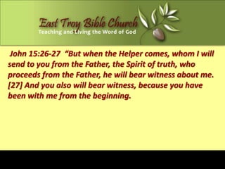 John 15:26-27 “But when the Helper comes, whom I will
send to you from the Father, the Spirit of truth, who
proceeds from the Father, he will bear witness about me.
[27] And you also will bear witness, because you have
been with me from the beginning.
 
