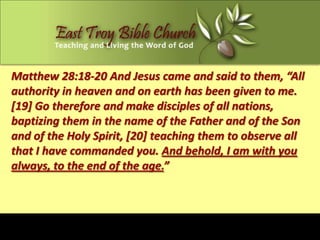 Matthew 28:18-20 And Jesus came and said to them, “All
authority in heaven and on earth has been given to me.
[19] Go therefore and make disciples of all nations,
baptizing them in the name of the Father and of the Son
and of the Holy Spirit, [20] teaching them to observe all
that I have commanded you. And behold, I am with you
always, to the end of the age.”
 