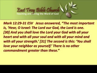 Mark 12:29-31 ESV Jesus answered, “The most important
is, ‘Hear, O Israel: The Lord our God, the Lord is one.
[30] And you shall love the Lord your God with all your
heart and with all your soul and with all your mind and
with all your strength.’ [31] The second is this: ‘You shall
love your neighbor as yourself.’ There is no other
commandment greater than these.”
 