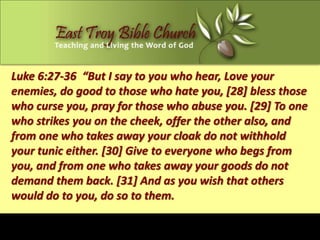 Luke 6:27-36 “But I say to you who hear, Love your
enemies, do good to those who hate you, [28] bless those
who curse you, pray for those who abuse you. [29] To one
who strikes you on the cheek, offer the other also, and
from one who takes away your cloak do not withhold
your tunic either. [30] Give to everyone who begs from
you, and from one who takes away your goods do not
demand them back. [31] And as you wish that others
would do to you, do so to them.
 