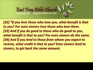 [32] “If you love those who love you, what benefit is that
to you? For even sinners love those who love them.
[33] And if you do good to those who do good to you,
what benefit is that to you? For even sinners do the same.
[34] And if you lend to those from whom you expect to
receive, what credit is that to you? Even sinners lend to
sinners, to get back the same amount.
 