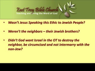 • Wasn’t Jesus Speaking this Ethic to Jewish People?

• Weren’t the neighbors – their Jewish brothers?

• Didn’t God want Israel in the OT to destroy the
  neighbor, be circumcised and not intermarry with the
  non-Jew?
 