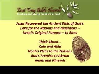 Jesus Recovered the Ancient Ethic of God’s
   Love for the Nations and Neighbors –
    Israel’s Original Purpose – to Bless

             Think About…
             Cain and Able
       Noah’s Pleas to the Nations
        God’s Promise to Abram
          Jonah and Nineveh
 