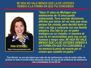 MI VIDA NO VALE MENOS QUE LA DE USTEDES
DEBIDO A LA FORMA EN QUE FUI CONCEBIDA
"Hace 31 años en Michigan una
adolescente de 15 años quedó
embarazada. Tuvo muchas decisiones
difíciles que tomar, tal vez más que otras,
porque fue violada, pero decidió darle la
vida a su hija y colocarla con una familia
adoptiva. Esa hija fui yo; mi padre
biológico es un violador, ni siquiera sé
cual es mi nacionalidad, pero soy un ser
humano y tengo valor. MI VIDA NO VALE
MENOS QUE LA DE USTEDES DEBIDO A
LA FORMA EN QUE FUI CONCEBIDA, y
no merecía la pena de muerte por el
crimen que cometió mi padre.”
PAN STENSEL
https://www.pamstenzel.com/
Pam Stenzel es una educadora que cada año da conferencias a más de medio millón de
jóvenes en todo el mundo sobre educación sexual. Es una de las profesoras de abstinencia
más consolidadas de los EE.UU
 