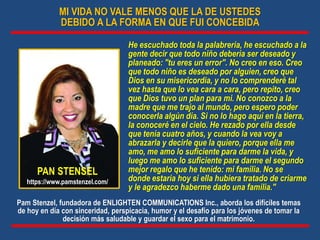 MI VIDA NO VALE MENOS QUE LA DE USTEDES
DEBIDO A LA FORMA EN QUE FUI CONCEBIDA
He escuchado toda la palabrería, he escuchado a la
gente decir que todo niño debería ser deseado y
planeado: "tu eres un error". No creo en eso. Creo
que todo niño es deseado por alguien, creo que
Dios en su misericordia, y no lo comprenderé tal
vez hasta que lo vea cara a cara, pero repito, creo
que Dios tuvo un plan para mi. No conozco a la
madre que me trajo al mundo, pero espero poder
conocerla algún día. Si no lo hago aquí en la tierra,
la conoceré en el cielo. He rezado por ella desde
que tenía cuatro años, y cuando la vea voy a
abrazarla y decirle que la quiero, porque ella me
amo, me amo lo suficiente para darme la vida, y
luego me amo lo suficiente para darme el segundo
mejor regalo que he tenido: mi familia. No se
donde estaría hoy si ella hubiera tratado de criarme
y le agradezco haberme dado una familia."
PAN STENSEL
https://www.pamstenzel.com/
Pam Stenzel, fundadora de ENLIGHTEN COMMUNICATIONS Inc., aborda los difíciles temas
de hoy en día con sinceridad, perspicacia, humor y el desafío para los jóvenes de tomar la
decisión más saludable y guardar el sexo para el matrimonio.
 