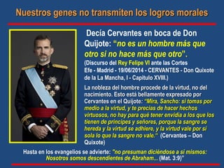 Decía Cervantes en boca de Don
Quijote: “no es un hombre más que
otro si no hace más que otro”.
(Discurso del Rey Felipe VI ante las Cortes
Efe - Madrid - 19/06/2014 - CERVANTES - Don Quixote
de la La Mancha, I - Capitulo XVIII.)
La nobleza del hombre procede de la virtud, no del
nacimiento. Esto está bellamente expresado por
Cervantes en el Quijote: “Mira, Sancho: si tomas por
medio a la virtud, y te precias de hacer hechos
virtuosos, no hay para qué tener envidia a los que los
tienen de príncipes y señores, porque la sangre se
hereda y la virtud se adhiere, y la virtud vale por sí
sola lo que la sangre no vale.“ (Cervantes – Don
Quixote)
Nuestros genes no transmiten los logros morales
Hasta en los evangelios se advierte: "no presuman diciéndose a sí mismos:
Nosotros somos descendientes de Abraham... (Mat. 3:9)”
 