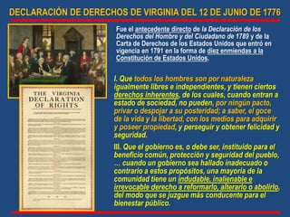 DECLARACIÓN DE DERECHOS DE VIRGINIA DEL 12 DE JUNIO DE 1776
Fue el antecedente directo de la Declaración de los
Derechos del Hombre y del Ciudadano de 1789 y de la
Carta de Derechos de los Estados Unidos que entró en
vigencia en 1791 en la forma de diez enmiendas a la
Constitución de Estados Unidos.
I. Que todos los hombres son por naturaleza
igualmente libres e independientes, y tienen ciertos
derechos inherentes, de los cuales, cuando entran a
estado de sociedad, no pueden, por ningún pacto,
privar o despojar a su posteridad; a saber, el goce
de la vida y la libertad, con los medios para adquirir
y poseer propiedad, y perseguir y obtener felicidad y
seguridad.
III. Que el gobierno es, o debe ser, instituido para el
beneficio común, protección y seguridad del pueblo,
… cuando un gobierno sea hallado inadecuado o
contrario a estos propósitos, una mayoría de la
comunidad tiene un indudable, inalienable e
irrevocable derecho a reformarlo, alterarlo o abolirlo,
del modo que se juzgue más conducente para el
bienestar público.
 