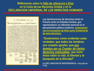 “Sostenemos como evidentes estas
verdades: que todos los hombres
son creados iguales; que son
dotados por su Creador de ciertos
derechos inalienables; que entre
éstos están la vida, la libertad y la
búsqueda de la felicidad”
(LA DECLARACION DE INDEPENDENCIA - 4 de julio de
1776)
Las declaraciones de derechos tanto en
Francia como en Estados Unidos, que
representaron un referente esencial en el
pensamiento político moderno, comenzaron
con la invocación de Dios como fundamento
de esos derechos:
Reflexiones sobre la falta de referencia a Dios
en la Carta de las Naciones Unidas y en la
DECLARACION UNIVERSAL DE LOS DERECHOS HUMANOS
 