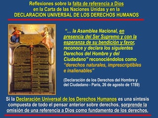 “… la Asamblea Nacional, en
presencia del Ser Supremo y con la
esperanza de su bendición y favor,
reconoce y declara los siguientes
Derechos del Hombre y del
Ciudadano” reconociéndolos como
“derechos naturales, imprescriptibles
e inalienables”
(Declaración de los Derechos del Hombre y
del Ciudadano - París, 26 de agosto de 1789)
Si la Declaración Universal de los Derechos Humanos es una síntesis
compuesta de todo el pensar anterior sobre derechos, sorprende la
omisión de una referencia a Dios como fundamento de los derechos.
Reflexiones sobre la falta de referencia a Dios
en la Carta de las Naciones Unidas y en la
DECLARACION UNIVERSAL DE LOS DERECHOS HUMANOS
 