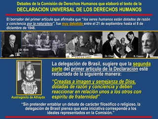 La delegación de Brasil, sugiere que la segunda
parte del primer artículo de la Declaración esté
redactada de la siguiente manera:
“Creadas a imagen y semejanza de Dios,
dotadas de razón y conciencia y deben
reaccionar en relación unos a los otros con
espíritu de fraternidad”
Debates de la Comisión de Derechos Humanos que elaboró el texto de la
DECLARACION UNIVERSAL DE LOS DERECHOS HUMANOS
“Sin pretender entablar un debate de carácter filosófico o religioso, la
delegación de Brasil piensa que esta iniciativa corresponde a los
ideales representados en la Comisión.”
R. Cassin
Dr. Malik
Dr. Chang
Dr. Malik
El borrador del primer artículo que afirmaba que “los seres humanos están dotados de razón
y conciencia por la naturaleza”, fue muy debatido entre el 21 de septiembre hasta el 8 de
diciembre de 1948.
Austregésilo de Athayde
 