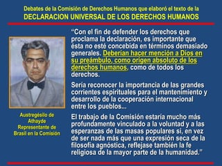 “Con el fin de defender los derechos que
proclama la declaración, es importante que
ésta no esté concebida en términos demasiado
generales. Deberían hacer mención a Dios en
su preámbulo, como origen absoluto de los
derechos humanos, como de todos los
derechos.
Sería reconocer la importancia de las grandes
corrientes espirituales para el mantenimiento y
desarrollo de la cooperación internacional
entre los pueblos...
El trabajo de la Comisión estaría mucho más
profundamente vinculado a la voluntad y a las
esperanzas de las masas populares si, en vez
de ser nada más que una expresión seca de la
filosofía agnóstica, reflejase también la fe
religiosa de la mayor parte de la humanidad.”
Debates de la Comisión de Derechos Humanos que elaboró el texto de la
DECLARACION UNIVERSAL DE LOS DERECHOS HUMANOS
Austregésilo de
Athayde
Representante de
Brasil en la Comisión
 