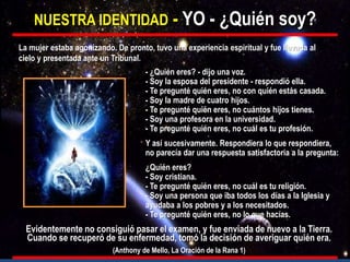 NUESTRA IDENTIDAD - YO - ¿Quién soy?
- ¿Quién eres? - dijo una voz.
- Soy la esposa del presidente - respondió ella.
- Te pregunté quién eres, no con quién estás casada.
- Soy la madre de cuatro hijos.
- Te pregunté quién eres, no cuántos hijos tienes.
- Soy una profesora en la universidad.
- Te pregunté quién eres, no cuál es tu profesión.
Y así sucesivamente. Respondiera lo que respondiera,
no parecía dar una respuesta satisfactoria a la pregunta:
¿Quién eres?
- Soy cristiana.
- Te pregunté quién eres, no cuál es tu religión.
- Soy una persona que iba todos los días a la Iglesia y
ayudaba a los pobres y a los necesitados.
- Te pregunté quién eres, no lo que hacías.
La mujer estaba agonizando. De pronto, tuvo una experiencia espiritual y fue llevada al
cielo y presentada ante un Tribunal.
Evidentemente no consiguió pasar el examen, y fue enviada de nuevo a la Tierra.
Cuando se recuperó de su enfermedad, tomó la decisión de averiguar quién era.
(Anthony de Mello, La Oración de la Rana 1)
 
