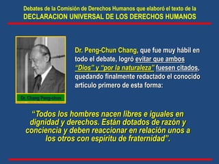 Dr. Peng-Chun Chang, que fue muy hábil en
todo el debate, logró evitar que ambos
“Dios” y “por la naturaleza” fuesen citados,
quedando finalmente redactado el conocido
articulo primero de esta forma:
“Todos los hombres nacen libres e iguales en
dignidad y derechos. Están dotados de razón y
conciencia y deben reaccionar en relación unos a
los otros con espíritu de fraternidad”.
Debates de la Comisión de Derechos Humanos que elaboró el texto de la
DECLARACION UNIVERSAL DE LOS DERECHOS HUMANOS
Dr. Chang Peng-chun
 