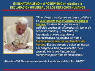 El IUSNATURALISMO y el POSITIVISMO en relación a la
DECLARACION UNIVERSAL DE LOS DERECHOS HUMANOS
"Sólo si están arraigados en bases objetivas
de la naturaleza que el Creador ha dado al
hombre, los derechos que se le han
atribuido pueden ser afirmados sin temor de
ser desmentidos (...) Por tanto, es
importante que los organismos
internacionales no pierdan de vista el
fundamento natural de los derechos del
hombre. Eso los pondría a salvo del riesgo,
por desgracia siempre al acecho, de ir
cayendo hacia una interpretación
meramente positivista de los mismos.”
- Benedicto XVI. Mensaje con motivo de la Jornada Mundial de la Paz, 1-1-2007
 