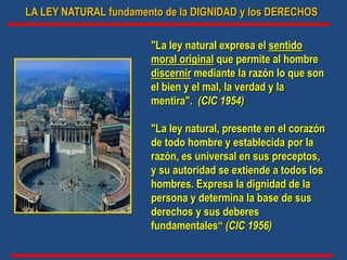 LA LEY NATURAL fundamento de la DIGNIDAD y los DERECHOS
"La ley natural expresa el sentido
moral original que permite al hombre
discernir mediante la razón lo que son
el bien y el mal, la verdad y la
mentira". (CIC 1954)
"La ley natural, presente en el corazón
de todo hombre y establecida por la
razón, es universal en sus preceptos,
y su autoridad se extiende a todos los
hombres. Expresa la dignidad de la
persona y determina la base de sus
derechos y sus deberes
fundamentales“ (CIC 1956)
 