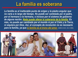 La familia es soberana
La familia es el inalterable punto de origen y la piedra angular que
no varía a lo largo del tiempo. No puede ser cambiada por el padre,
por el hermano o la hermana, o incluso por el sistema de gobierno
de alguna nación. Nada puede alterar la soberanía de la familia. Es
más, no puede ser cambiada por el mundo ni por el Cielo y la Tierra,
ni siquiera por Dios. Así, el concepto de revolución no es necesario
para la familia, ya que la familia es el trono del amor. (SMM 25-85, 30.9.1969).
 