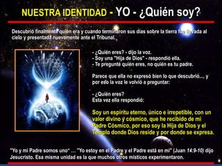 NUESTRA IDENTIDAD - YO - ¿Quién soy?
- ¿Quién eres? - dijo la voz.
- Soy una "Hija de Dios" - respondió ella.
- Te pregunté quién eres, no quién es tu padre.
Parece que ella no expresó bien lo que descubrió..., y
por eso la voz le volvió a preguntar:
- ¿Quién eres?
Esta vez ella respondió:
Soy un espíritu eterno, único e irrepetible, con un
valor divino y cósmico, que he recibido de mi
Padre Cósmico, por eso soy la Hija de Dios y el
Templo donde Dios reside y por donde se expresa.
Descubrió finalmente quién era y cuando terminaron sus días sobre la tierra fue llevada al
cielo y presentada nuevamente ante el Tribunal.
"Yo y mi Padre somos uno“ … "Yo estoy en el Padre y el Padre está en mi" (Juan 14:9-10) dijo
Jesucristo. Esa misma unidad es la que muchos otros místicos experimentaron.
 
