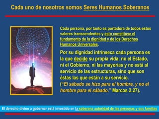 El derecho divino a gobernar está investido en la soberana autoridad de las personas y sus familias
Cada persona, por tanto es portadora de todos estos
valores transcendentes y esto constituye el
fundamento de la dignidad y de los Derechos
Humanos Universales.
Por su dignidad intrínseca cada persona es
la que decide su propia vida; no el Estado,
ni el Gobierno, ni las mayorías y no está al
servicio de las estructuras, sino que son
éstas las que están a su servicio.
(“El sábado se hizo para el hombre, y no el
hombre para el sábado.” Marcos 2:27).
Cada uno de nosotros somos Seres Humanos Soberanos
 