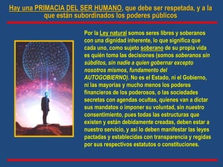 Hay una PRIMACIA DEL SER HUMANO, que debe ser respetada, y a la
que están subordinados los poderes públicos
Por la Ley natural somos seres libres y soberanos
con una dignidad inherente, lo que significa que
cada uno, como sujeto soberano de su propia vida
es quién toma las decisiones (somos soberanos sin
súbditos, sin nadie a quien gobernar excepto
nosotros mismos, fundamento del
AUTOGOBIERNO). No es el Estado, ni el Gobierno,
ni las mayorías y mucho menos los poderes
financieros de los poderosos, o las sociedades
secretas con agendas ocultas, quienes van a dictar
sus mandatos o imponer su voluntad, sin nuestro
consentimiento, pues todas las estructuras que
existen y están debidamente creadas, deben estar a
nuestro servicio, y así lo deben manifestar las leyes
pactadas y establecidas con transparencia y regidas
por sus respectivos estatutos o constituciones.
 