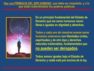 Es un principio fundamental del Estado de
Derecho que los seres humanos nacen
libres e iguales en dignidad y derechos.
Todos y cada uno de nosotros somos seres
humanos soberanos con libertades civiles,
espirituales y de otro tipo y derechos
naturales inalienables, fundamentales que
no pueden ser derogados.
Todos somos iguales bajo el Estado de
Derecho y nadie está por encima de la ley.
Hay una PRIMACIA DEL SER HUMANO, que debe ser respetada, y a la
que están subordinados los poderes públicos
 