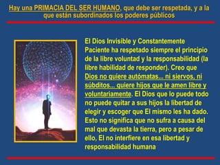 El Dios Invisible y Constantemente
Paciente ha respetado siempre el principio
de la libre voluntad y la responsabilidad (la
libre habilidad de responder). Creo que
Dios no quiere autómatas... ni siervos, ni
súbditos... quiere hijos que le amen libre y
voluntariamente. El Dios que lo puede todo
no puede quitar a sus hijos la libertad de
elegir y escoger que El mismo les ha dado.
Esto no significa que no sufra a causa del
mal que devasta la tierra, pero a pesar de
ello, El no interfiere en esa libertad y
responsabilidad humana
Hay una PRIMACIA DEL SER HUMANO, que debe ser respetada, y a la
que están subordinados los poderes públicos
 