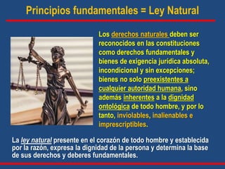 Principios fundamentales = Ley Natural
La ley natural presente en el corazón de todo hombre y establecida
por la razón, expresa la dignidad de la persona y determina la base
de sus derechos y deberes fundamentales.
Los derechos naturales deben ser
reconocidos en las constituciones
como derechos fundamentales y
bienes de exigencia jurídica absoluta,
incondicional y sin excepciones;
bienes no solo preexistentes a
cualquier autoridad humana, sino
además inherentes a la dignidad
ontológica de todo hombre, y por lo
tanto, inviolables, inalienables e
imprescriptibles.
 